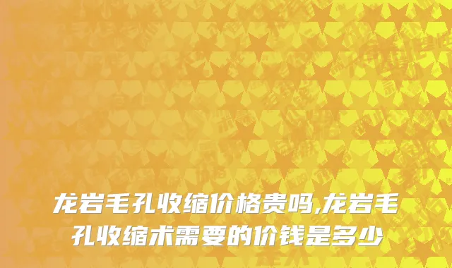 龙岩毛孔收缩价格贵吗,龙岩毛孔收缩术需要的价钱是多少