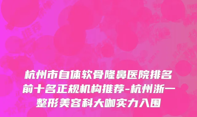 杭州市自体软骨隆鼻医院排名前十名正规机构推荐-杭州浙一整形美容科大咖实力入围