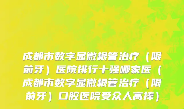 成都市数字显微根管治疗（限前牙）医院排行十强哪家医（成都市数字显微根管治疗（限前牙）口腔医院受众人高捧）