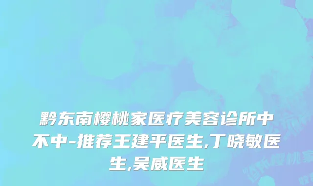 黔东南樱桃家医疗美容诊所中不中-推荐王建平医生,丁晓敏医生,吴威医生