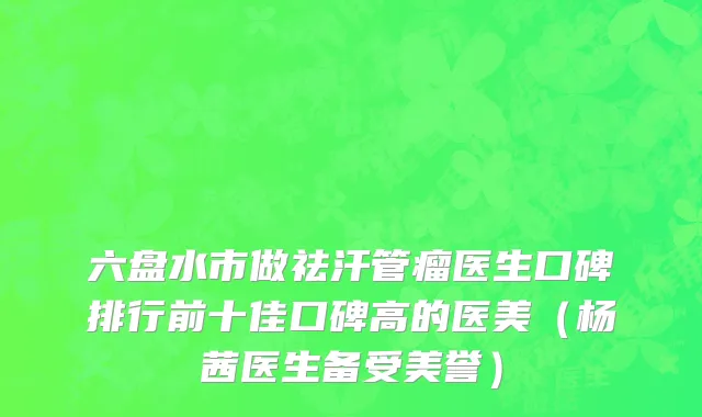 六盘水市做祛汗管瘤医生口碑排行前十佳口碑高的医美（杨茜医生备受美誉）