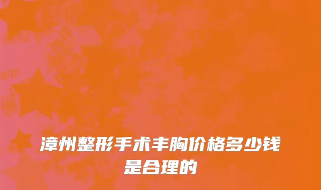 漳州整形手术丰胸价格多少钱是合理的