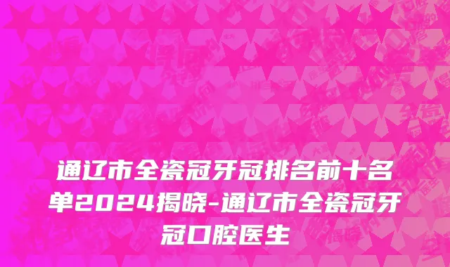 通辽市全瓷冠牙冠排名前十名单2024揭晓-通辽市全瓷冠牙冠口腔医生