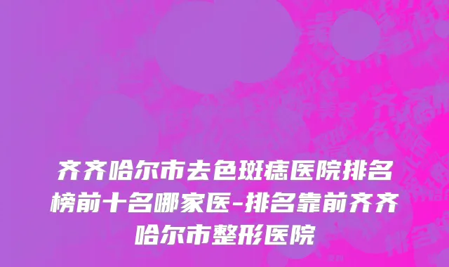 齐齐哈尔市去色斑痣医院排名榜前十名哪家医-排名靠前齐齐哈尔市整形医院