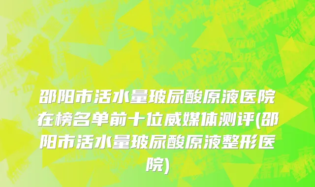 邵阳市活水量玻尿酸原液医院在榜名单前十位威媒体测评(邵阳市活水量玻尿酸原液整形医院)