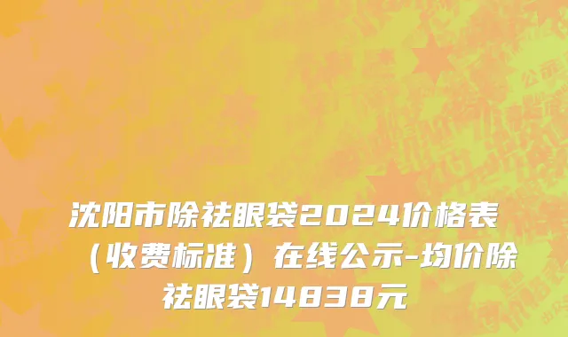 沈阳市除祛眼袋2024价格表（收费标准）在线公示-均价除祛眼袋14838元