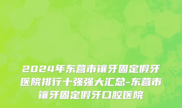 2024年东营市镶牙固定假牙医院排行十强强大汇总-东营市镶牙固定假牙口腔医院