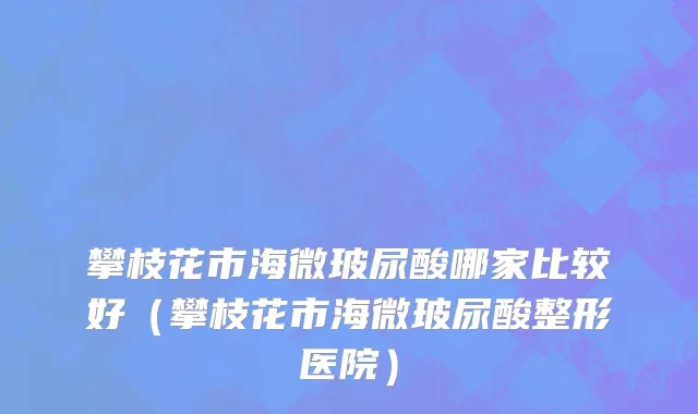 攀枝花市海微玻尿酸哪家比较好（攀枝花市海微玻尿酸整形医院）