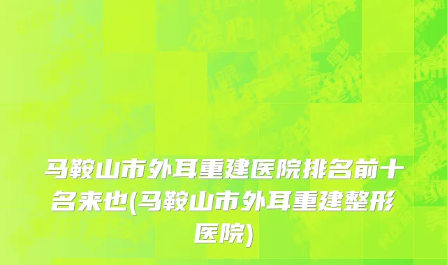 马鞍山市外耳重建医院排名前十名来也(马鞍山市外耳重建整形医院)