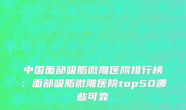 中国面部吸脂微雕医院排行榜：面部吸脂微雕医院top50哪些可靠