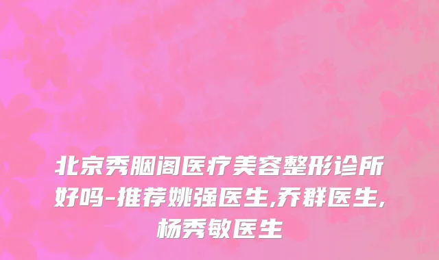 北京秀胭阁医疗美容整形诊所好吗-推荐姚强医生,乔群医生,杨秀敏医生