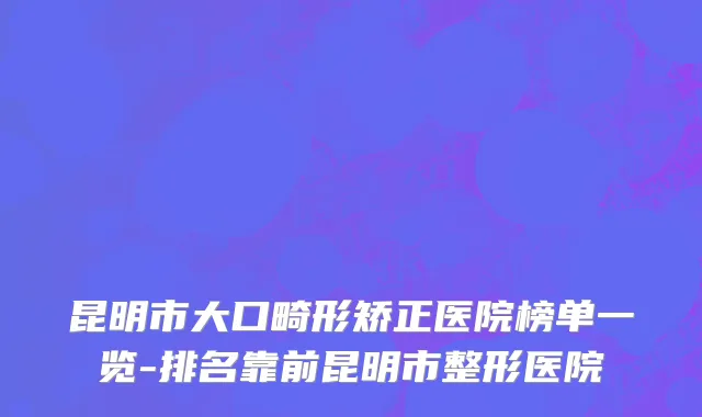 昆明市大口畸形矫正医院榜单一览-排名靠前昆明市整形医院