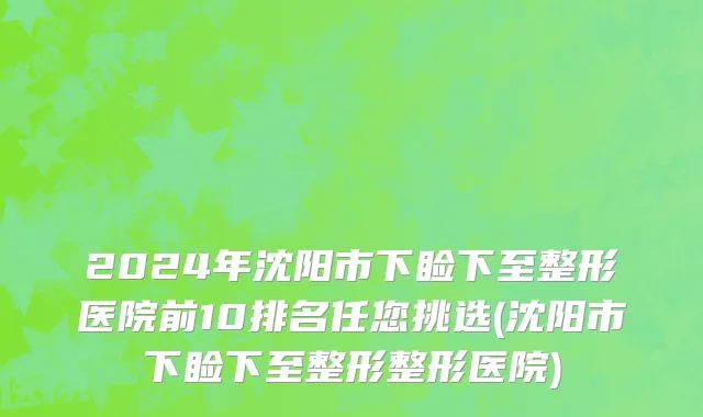 2024年沈阳市下睑下至整形医院前10排名任您挑选(沈阳市下睑下至整形整形医院)