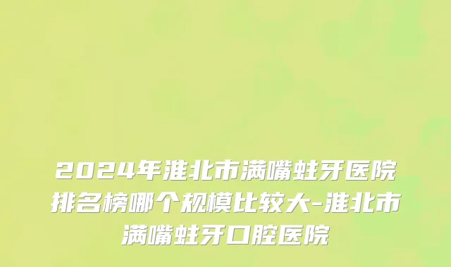 2024年淮北市满嘴蛀牙医院排名榜哪个规模比较大-淮北市满嘴蛀牙口腔医院