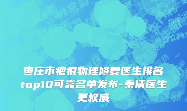 枣庄市疤痕物理修复医生排名top10可靠名单发布-秦倩医生更权威