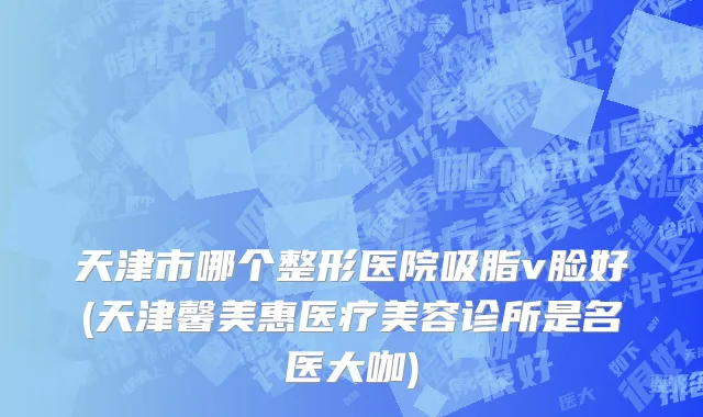 天津市哪个整形医院吸脂v脸好(天津馨美惠医疗美容诊所是名医大咖)