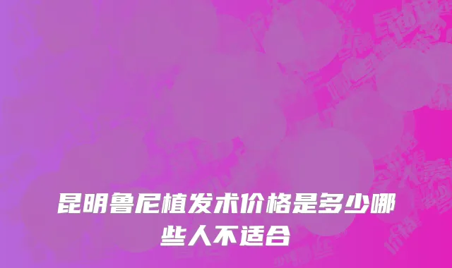 昆明鲁尼植发术价格是多少哪些人不适合