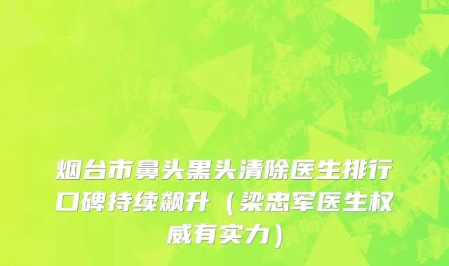 烟台市鼻头黑头清除医生排行口碑持续飙升（梁忠军医生权威有实力）