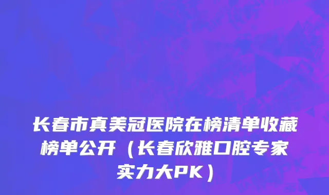 长春市真美冠医院在榜清单收藏榜单公开（长春欣雅口腔专家实力大PK）