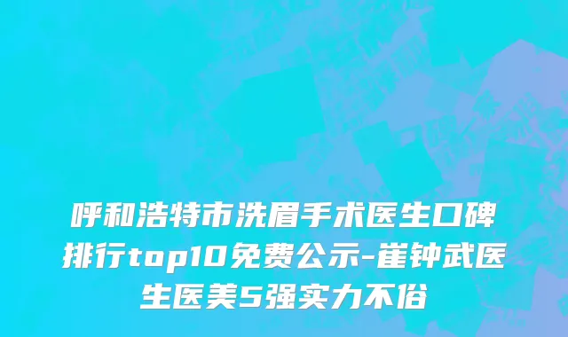 呼和浩特市洗眉手术医生口碑排行top10免费公示-崔钟武医生医美5强实力不俗