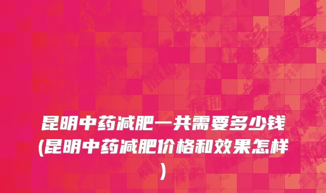 昆明中药减肥一共需要多少钱(昆明中药减肥价格和效果怎样)