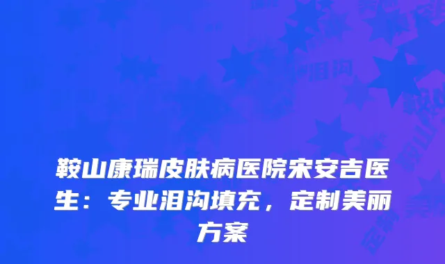 鞍山康瑞皮肤病医院宋安吉医生：专业泪沟填充，定制美丽方案