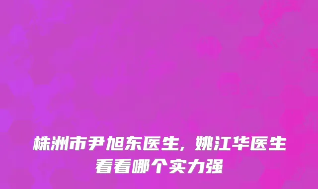 株洲市尹旭东医生,​姚江华医生看看哪个实力强