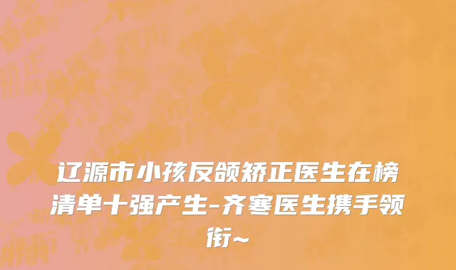 辽源市小孩反颌矫正医生在榜清单十强产生-齐寒医生携手领衔~