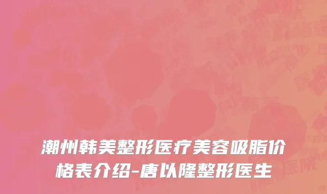 潮州韩美整形医疗美容吸脂价格表介绍-唐以隆整形医生