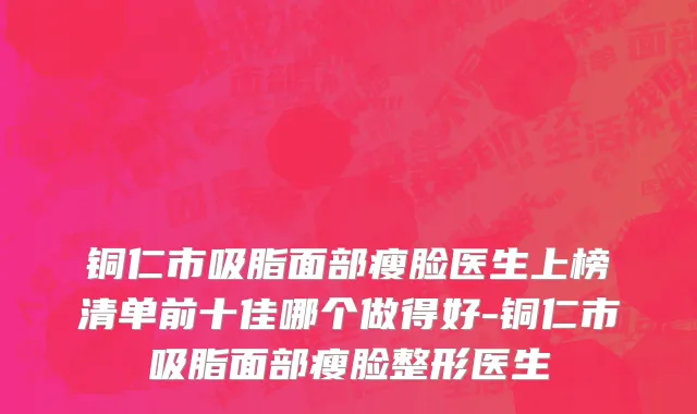 铜仁市吸脂面部瘦脸医生上榜清单前十佳哪个做得好-铜仁市吸脂面部瘦脸整形医生