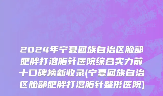 2024年宁夏回族自治区脸部肥胖打溶脂针医院综合实力前十口碑榜新收录(宁夏回族自治区脸部肥胖打溶脂针整形医院)