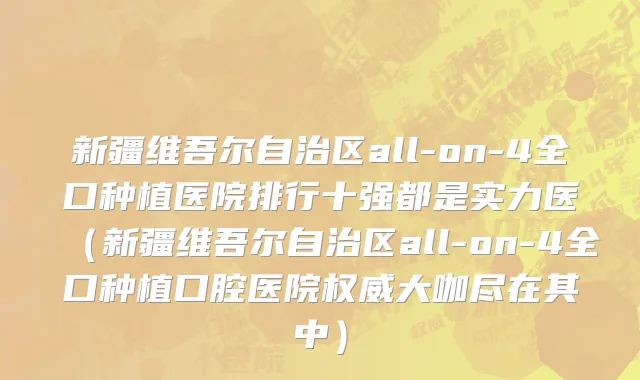 新疆维吾尔自治区all-on-4全口种植医院排行十强都是实力医（新疆维吾尔自治区all-on-4全口种植口腔医院权威大咖尽在其中）