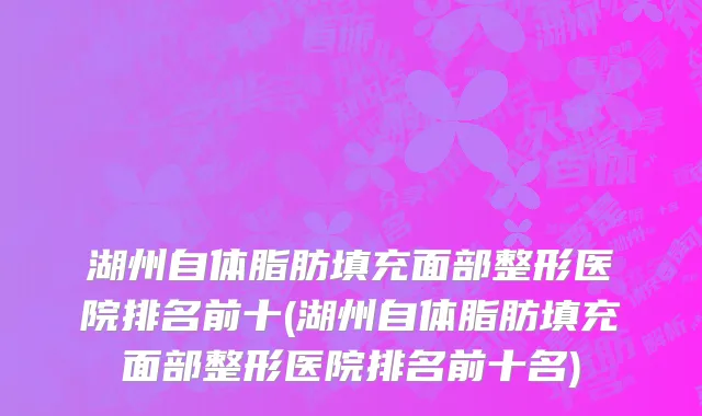 湖州自体脂肪填充面部整形医院排名前十(湖州自体脂肪填充面部整形医院排名前十名)