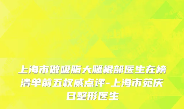 上海市做吸脂大腿根部医生在榜清单前五权威点评-上海市苑庆日整形医生
