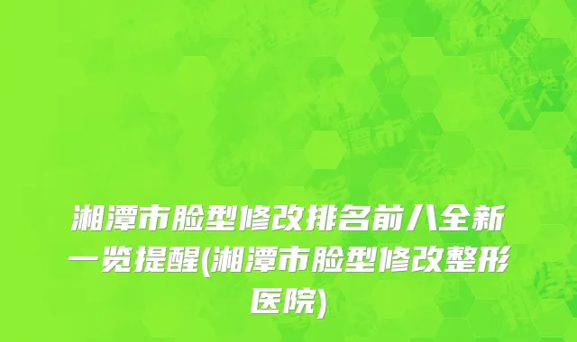 湘潭市脸型修改排名前八全新一览提醒(湘潭市脸型修改整形医院)