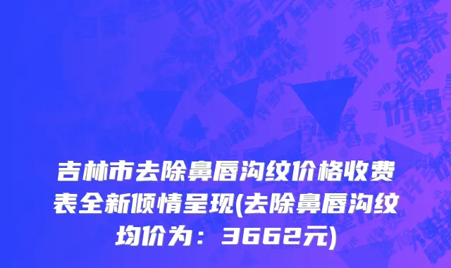 吉林市去除鼻唇沟纹价格收费表全新倾情呈现(去除鼻唇沟纹均价为：3662元)
