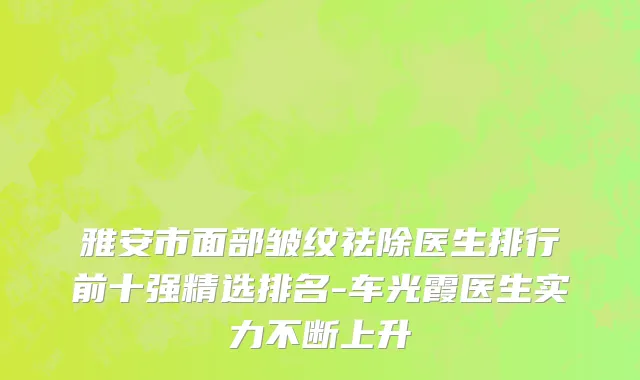 雅安市面部皱纹祛除医生排行前十强精选排名-车光霞医生实力不断上升