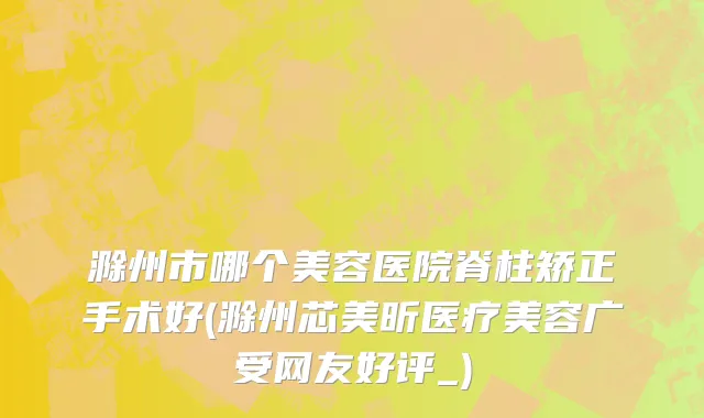 滁州市哪个美容医院脊柱矫正手术好(滁州芯美昕医疗美容广受网友好评_)