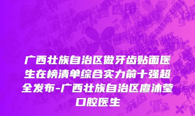 广西壮族自治区做牙齿贴面医生在榜清单综合实力前十强超全发布-广西壮族自治区廖沐莹口腔医生