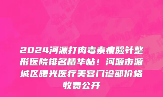 2024河源打肉毒素瘦脸针整形医院排名精华帖!河源市源城区曙光医疗美容门诊部价格收费公开