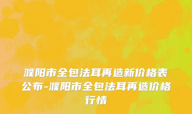 濮阳市全包法耳再造新价格表公布-濮阳市全包法耳再造价格行情