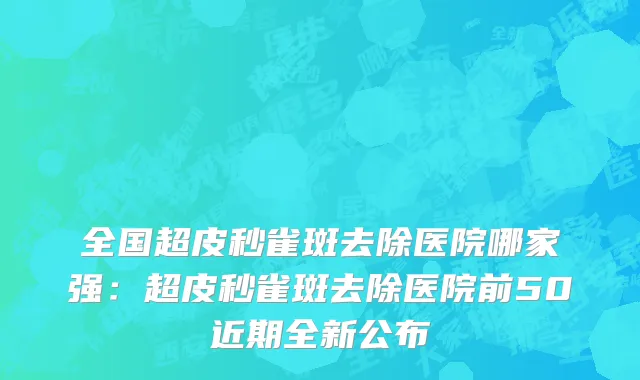 全国超皮秒雀斑去除医院哪家强：超皮秒雀斑去除医院前50近期全新公布