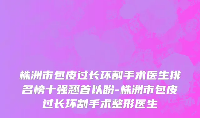 株洲市包皮过长环割手术医生排名榜十强翘首以盼-株洲市包皮过长环割手术整形医生
