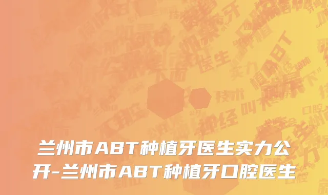 兰州市ABT种植牙医生实力公开-兰州市ABT种植牙口腔医生