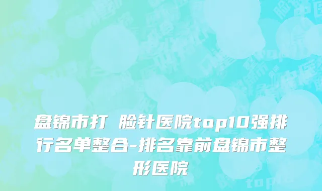 盘锦市打廋脸针医院top10强排行名单整合-排名靠前盘锦市整形医院