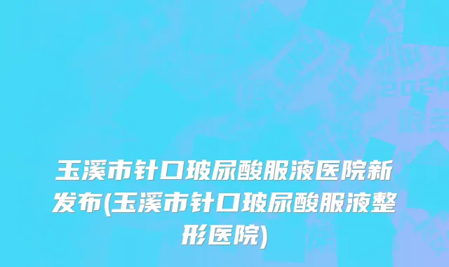 玉溪市针口玻尿酸服液医院新发布(玉溪市针口玻尿酸服液整形医院)