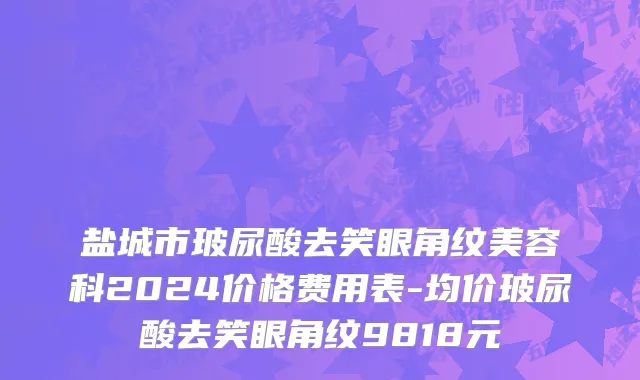 盐城市玻尿酸去笑眼角纹美容科2024价格费用表-均价玻尿酸去笑眼角纹9818元