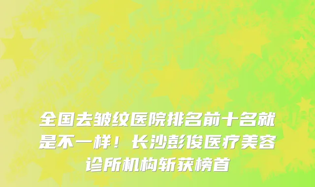 全国去皱纹医院排名前十名就是不一样！长沙彭俊医疗美容诊所机构斩获榜首