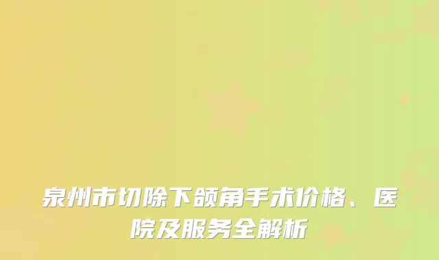 泉州市切除下颌角手术价格、医院及服务全解析