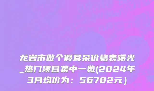 龙岩市做个假耳朵价格表曝光_热门项目集中一览(2024年3月均价为：56782元）